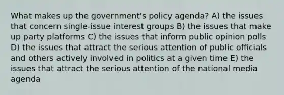 What makes up the government's policy agenda? A) the issues that concern single-issue interest groups B) the issues that make up party platforms C) the issues that inform public opinion polls D) the issues that attract the serious attention of public officials and others actively involved in politics at a given time E) the issues that attract the serious attention of the national media agenda