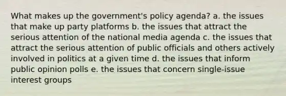 What makes up the government's policy agenda? a. the issues that make up party platforms b. the issues that attract the serious attention of the national media agenda c. the issues that attract the serious attention of public officials and others actively involved in politics at a given time d. the issues that inform public opinion polls e. the issues that concern single-issue interest groups