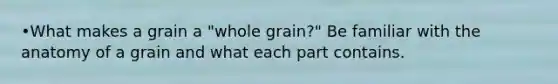 •What makes a grain a "whole grain?" Be familiar with the anatomy of a grain and what each part contains.