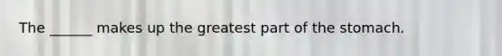 The ______ makes up the greatest part of the stomach.