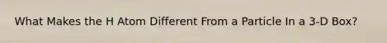 What Makes the H Atom Different From a Particle In a 3-D Box?