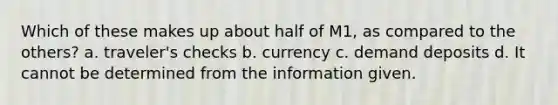 Which of these makes up about half of M1, as compared to the others? a. traveler's checks b. currency c. demand deposits d. It cannot be determined from the information given.