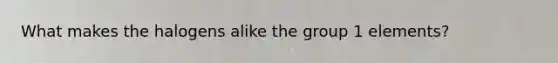 What makes the halogens alike the group 1 elements?