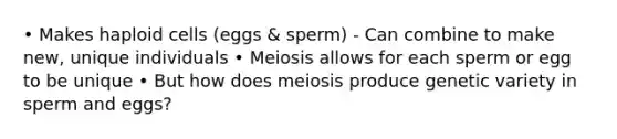 • Makes haploid cells (eggs & sperm) - Can combine to make new, unique individuals • Meiosis allows for each sperm or egg to be unique • But how does meiosis produce genetic variety in sperm and eggs?