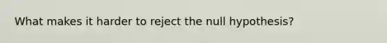 What makes it harder to reject the null hypothesis?