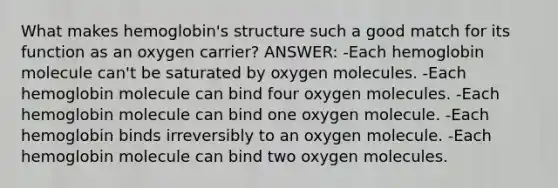 What makes hemoglobin's structure such a good match for its function as an oxygen carrier? ANSWER: -Each hemoglobin molecule can't be saturated by oxygen molecules. -Each hemoglobin molecule can bind four oxygen molecules. -Each hemoglobin molecule can bind one oxygen molecule. -Each hemoglobin binds irreversibly to an oxygen molecule. -Each hemoglobin molecule can bind two oxygen molecules.