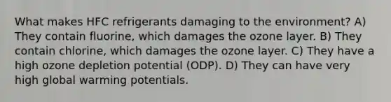 What makes HFC refrigerants damaging to the environment? A) They contain fluorine, which damages the ozone layer. B) They contain chlorine, which damages the ozone layer. C) They have a high ozone depletion potential (ODP). D) They can have very high global warming potentials.