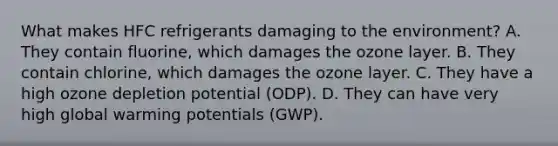 What makes HFC refrigerants damaging to the environment? A. They contain fluorine, which damages the ozone layer. B. They contain chlorine, which damages the ozone layer. C. They have a high ozone depletion potential (ODP). D. They can have very high global warming potentials (GWP).