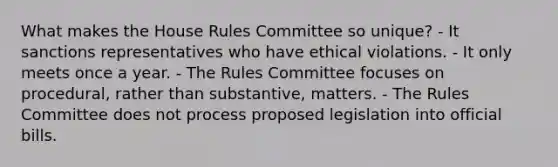 What makes the House Rules Committee so unique? - It sanctions representatives who have ethical violations. - It only meets once a year. - The Rules Committee focuses on procedural, rather than substantive, matters. - The Rules Committee does not process proposed legislation into official bills.