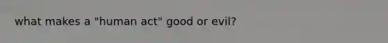 what makes a "human act" good or evil?