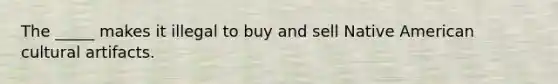 The _____ makes it illegal to buy and sell Native American cultural artifacts.