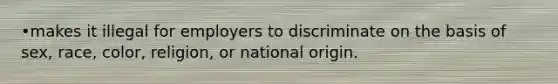 •makes it illegal for employers to discriminate on the basis of sex, race, color, religion, or national origin.