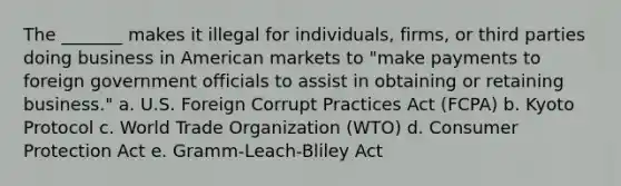 The _______ makes it illegal for individuals, firms, or third parties doing business in American markets to "make payments to foreign government officials to assist in obtaining or retaining business." a. U.S. Foreign Corrupt Practices Act (FCPA) b. Kyoto Protocol c. World Trade Organization (WTO) d. Consumer Protection Act e. Gramm-Leach-Bliley Act