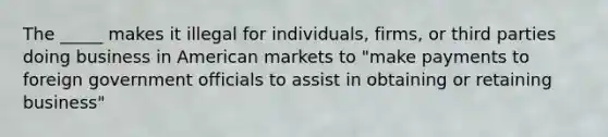 The _____ makes it illegal for individuals, firms, or third parties doing business in American markets to "make payments to foreign government officials to assist in obtaining or retaining business"