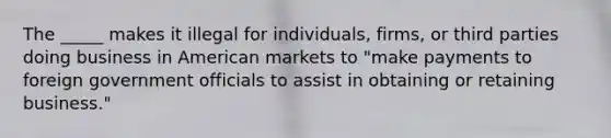 The _____ makes it illegal for individuals, firms, or third parties doing business in American markets to "make payments to foreign government officials to assist in obtaining or retaining business."