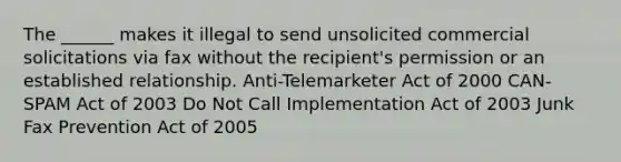 The ______ makes it illegal to send unsolicited commercial solicitations via fax without the recipient's permission or an established relationship. Anti-Telemarketer Act of 2000 CAN-SPAM Act of 2003 Do Not Call Implementation Act of 2003 Junk Fax Prevention Act of 2005