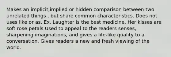 Makes an implicit,implied or hidden comparison between two unrelated things , but share common characteristics. Does not uses like or as. Ex. Laughter is the best medicine. Her kisses are soft rose petals Used to appeal to the readers senses, sharpening imaginations, and gives a life-like quality to a conversation. Gives readers a new and fresh viewing of the world.