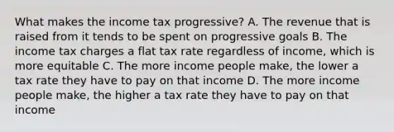 What makes the income tax progressive? A. The revenue that is raised from it tends to be spent on progressive goals B. The income tax charges a flat tax rate regardless of income, which is more equitable C. The more income people make, the lower a tax rate they have to pay on that income D. The more income people make, the higher a tax rate they have to pay on that income