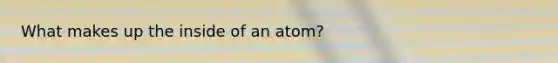 What makes up the inside of an atom?