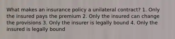 What makes an insurance policy a unilateral contract? 1. Only the insured pays the premium 2. Only the insured can change the provisions 3. Only the insurer is legally bound 4. Only the insured is legally bound