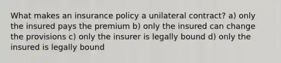 What makes an insurance policy a unilateral contract? a) only the insured pays the premium b) only the insured can change the provisions c) only the insurer is legally bound d) only the insured is legally bound