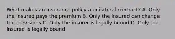 What makes an insurance policy a unilateral contract? A. Only the insured pays the premium B. Only the insured can change the provisions C. Only the insurer is legally bound D. Only the insured is legally bound