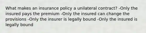 What makes an insurance policy a unilateral contract? -Only the insured pays the premium -Only the insured can change the provisions -Only the insurer is legally bound -Only the insured is legally bound