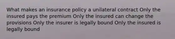 What makes an insurance policy a unilateral contract Only the insured pays the premium Only the insured can change the provisions Only the insurer is legally bound Only the insured is legally bound