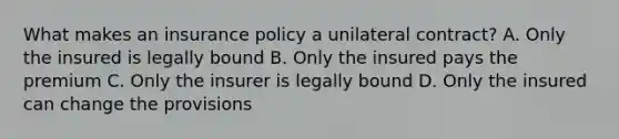 What makes an insurance policy a unilateral contract? A. Only the insured is legally bound B. Only the insured pays the premium C. Only the insurer is legally bound D. Only the insured can change the provisions