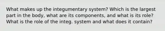 What makes up the integumentary system? Which is the largest part in the body, what are its components, and what is its role? What is the role of the integ. system and what does it contain?