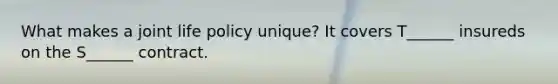 What makes a joint life policy unique? It covers T______ insureds on the S______ contract.