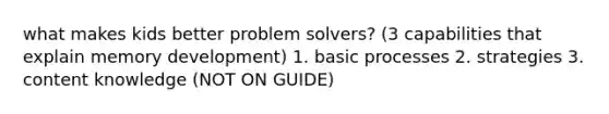 what makes kids better problem solvers? (3 capabilities that explain memory development) 1. basic processes 2. strategies 3. content knowledge (NOT ON GUIDE)