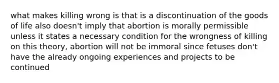 what makes killing wrong is that is a discontinuation of the goods of life also doesn't imply that abortion is morally permissible unless it states a necessary condition for the wrongness of killing on this theory, abortion will not be immoral since fetuses don't have the already ongoing experiences and projects to be continued