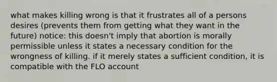 what makes killing wrong is that it frustrates all of a persons desires (prevents them from getting what they want in the future) notice: this doesn't imply that abortion is morally permissible unless it states a necessary condition for the wrongness of killing. if it merely states a sufficient condition, it is compatible with the FLO account