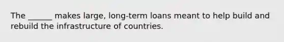 The ______ makes large, long-term loans meant to help build and rebuild the infrastructure of countries.