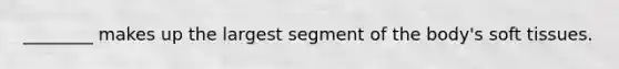 ________ makes up the largest segment of the body's soft tissues.