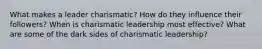 What makes a leader charismatic? How do they influence their followers? When is charismatic leadership most effective? What are some of the dark sides of charismatic leadership?