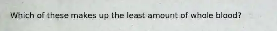Which of these makes up the least amount of whole blood?