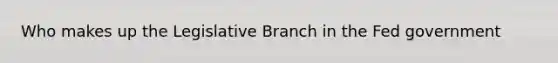 Who makes up the Legislative Branch in the Fed government