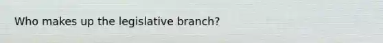 Who makes up the legislative branch?