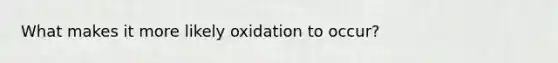 What makes it more likely oxidation to occur?