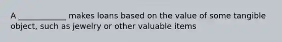 A ____________ makes loans based on the value of some tangible object, such as jewelry or other valuable items