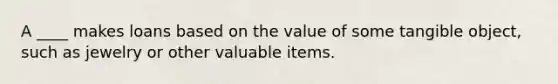 A ____ makes loans based on the value of some tangible object, such as jewelry or other valuable items.