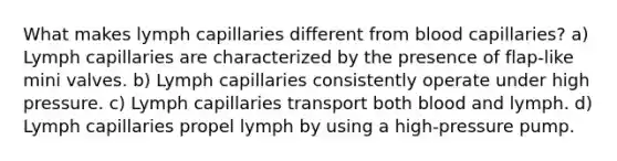 What makes lymph capillaries different from blood capillaries? a) Lymph capillaries are characterized by the presence of flap-like mini valves. b) Lymph capillaries consistently operate under high pressure. c) Lymph capillaries transport both blood and lymph. d) Lymph capillaries propel lymph by using a high-pressure pump.