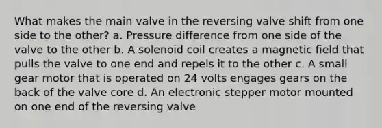 What makes the main valve in the reversing valve shift from one side to the other? a. Pressure difference from one side of the valve to the other b. A solenoid coil creates a magnetic field that pulls the valve to one end and repels it to the other c. A small gear motor that is operated on 24 volts engages gears on the back of the valve core d. An electronic stepper motor mounted on one end of the reversing valve