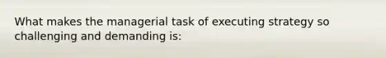 What makes the managerial task of executing strategy so challenging and demanding is: