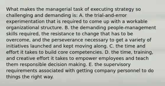 What makes the managerial task of executing strategy so challenging and demanding is: A. the trial-and-error experimentation that is required to come up with a workable organizational structure. B. the demanding people-management skills required, the resistance to change that has to be overcome, and the perseverance necessary to get a variety of initiatives launched and kept moving along. C. the time and effort it takes to build core competencies. D. the time, training, and creative effort it takes to empower employees and teach them responsible decision making. E. the supervisory requirements associated with getting company personnel to do things the right way.