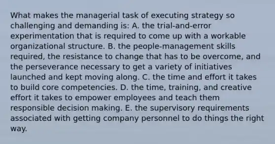 What makes the managerial task of executing strategy so challenging and demanding is: A. the trial-and-error experimentation that is required to come up with a workable organizational structure. B. the people-management skills required, the resistance to change that has to be overcome, and the perseverance necessary to get a variety of initiatives launched and kept moving along. C. the time and effort it takes to build core competencies. D. the time, training, and creative effort it takes to empower employees and teach them responsible decision making. E. the supervisory requirements associated with getting company personnel to do things the right way.