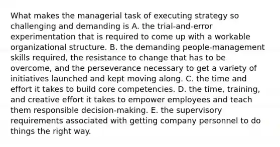 What makes the managerial task of executing strategy so challenging and demanding is A. the trial-and-error experimentation that is required to come up with a workable organizational structure. B. the demanding people-management skills required, the resistance to change that has to be overcome, and the perseverance necessary to get a variety of initiatives launched and kept moving along. C. the time and effort it takes to build core competencies. D. the time, training, and creative effort it takes to empower employees and teach them responsible decision-making. E. the supervisory requirements associated with getting company personnel to do things the right way.