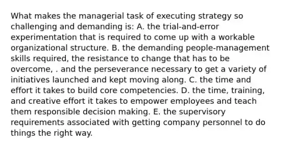 What makes the managerial task of executing strategy so challenging and demanding is: A. the trial-and-error experimentation that is required to come up with a workable organizational structure. B. the demanding people-management skills required, the resistance to change that has to be overcome, . and the perseverance necessary to get a variety of initiatives launched and kept moving along. C. the time and effort it takes to build core competencies. D. the time, training, and creative effort it takes to empower employees and teach them responsible decision making. E. the supervisory requirements associated with getting company personnel to do things the right way.